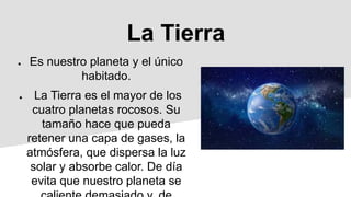 La Tierra
● Es nuestro planeta y el único
habitado.
● La Tierra es el mayor de los
cuatro planetas rocosos. Su
tamaño hace que pueda
retener una capa de gases, la
atmósfera, que dispersa la luz
solar y absorbe calor. De día
evita que nuestro planeta se
 