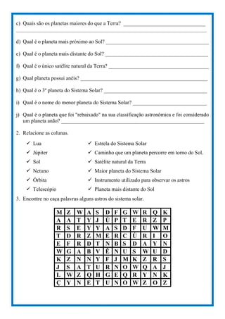 c) Quais são os planetas maiores do que a Terra? _______________________________
________________________________________________________________________
d) Qual é o planeta mais próximo ao Sol? _______________________________________
e) Qual é o planeta mais distante do Sol? _______________________________________
f) Qual é o único satélite natural da Terra? ______________________________________
g) Qual planeta possui anéis? ________________________________________________
h) Qual é o 3º planeta do Sistema Solar? _______________________________________
i) Qual é o nome do menor planeta do Sistema Solar? ____________________________
j) Qual é o planeta que foi "rebaixado" na sua classificação astronômica e foi considerado
um planeta anão? ______________________________________________________
2. Relacione as colunas.
 Lua
 Júpiter
 Sol
 Netuno
 Órbita
 Telescópio
 Estrela do Sistema Solar
 Caminho que um planeta percorre em torno do Sol.
 Satélite natural da Terra
 Maior planeta do Sistema Solar
 Instrumento utilizado para observar os astros
 Planeta mais distante do Sol
3. Encontre no caça palavras alguns astros do sistema solar.
M Z W A S D F G W R Q K
A A T Y J Ú P T E R Z P
R S E Y Y A S D F U W M
T D R Z M E R C Ú R I O
E F R D T N B S D A Y N
W G A B V Ê N U S W U D
K Z N N Y F J M K Z R S
J S A T U R N O W Q A J
L W Z Q H G E Q R Y N K
Ç Y N E T U N O W Z O Z
 