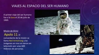 VIAJES AL ESPACIO DEL SER HUMANO
El primer viaje del ser humano
fue a la luna el 20 de julio de
1969.
Misión de EEUU
Apolo 11. El
comandante de la misión se
llama Neil Armstrong y las
imágenes en vivo se vieron en
televisión por unas 600
millones de personas.
 