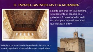 EL ESPACIO, LAS ESTRELLAS Y LA ALHAMBRA
Sala de comares en la Alhambra
se representó el espacio en 7
galaxias o 7 cielos todo lleno de
estrellas para impresionar a los
que visitaban al rey
Y desde la torre de la vela dependiendo del ciclo de la
luna se organizaba el riego de la vega y la agricultura
 
