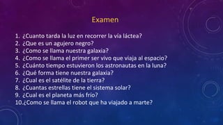 Examen
1. ¿Cuanto tarda la luz en recorrer la vía láctea?
2. ¿Que es un agujero negro?
3. ¿Como se llama nuestra galaxia?
4. ¿Como se llama el primer ser vivo que viaja al espacio?
5. ¿Cuánto tiempo estuvieron los astronautas en la luna?
6. ¿Qué forma tiene nuestra galaxia?
7. ¿Cual es el satélite de la tierra?
8. ¿Cuantas estrellas tiene el sistema solar?
9. ¿Cual es el planeta más frío?
10.¿Como se llama el robot que ha viajado a marte?
 