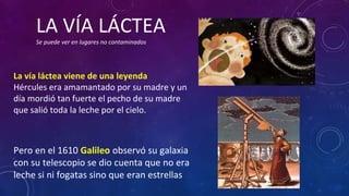 La vía láctea viene de una leyenda
Hércules era amamantado por su madre y un
día mordió tan fuerte el pecho de su madre
que salió toda la leche por el cielo.
Pero en el 1610 Galileo observó su galaxia
con su telescopio se dio cuenta que no era
leche si ni fogatas sino que eran estrellas
LA VÍA LÁCTEA
Se puede ver en lugares no contaminados
 