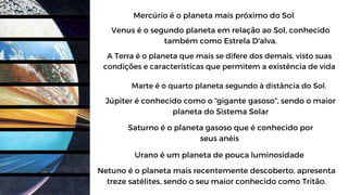 Mercúrio é o planeta mais próximo do Sol
Venus é o segundo planeta em relação ao Sol, conhecido
também como Estrela D'alva.
A Terra é o planeta que mais se difere dos demais, visto suas
condições e características que permitem a existência de vida
Marte é o quarto planeta segundo à distância do Sol.
Júpiter é conhecido como o “gigante gasoso”, sendo o maior
planeta do Sistema Solar
Saturno é o planeta gasoso que é conhecido por
seus anéis
Urano é um planeta de pouca luminosidade
Netuno é o planeta mais recentemente descoberto, apresenta
treze satélites, sendo o seu maior conhecido como Tritão.
 