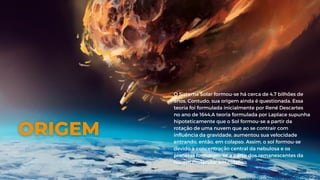 O Sistema Solar formou-se há cerca de 4,7 bilhões de
anos. Contudo, sua origem ainda é questionada. Essa
teoria foi formulada inicialmente por René Descartes
no ano de 1644,A teoria formulada por Laplace supunha
hipoteticamente que o Sol formou-se a partir da
rotação de uma nuvem que ao se contrair com
influência da gravidade, aumentou sua velocidade
entrando, então, em colapso. Assim, o sol formou-se
devido à concentração central da nebulosa e os
planetas formaram-se a partir dos remanescentes da
nuvem molecular em colapso
 