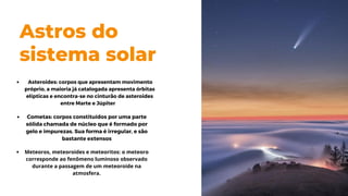 Astros do
sistema solar
Cometas: corpos constituídos por uma parte
sólida chamada de núcleo que é formado por
gelo e impurezas. Sua forma é irregular, e são
bastante extensos
Meteoros, meteoroides e meteoritos: o meteoro
corresponde ao fenômeno luminoso observado
durante a passagem de um meteoroide na
atmosfera.
Asteroides: corpos que apresentam movimento
próprio, a maioria já catalogada apresenta órbitas
elípticas e encontra-se no cinturão de asteroides
entre Marte e Júpiter
 