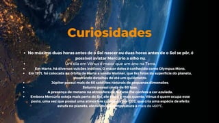 Curiosidades
No máximo duas horas antes de o Sol nascer ou duas horas antes de o Sol se pôr, é
possível avistar Mercúrio a olho nu.
Um dia em Vênus é maior que um ano na Terra.
Em Marte, há diversos vulcões inativos. O maior deles é conhecido como Olympus Mons.
Em 1971, foi colocada na órbita de Marte a sonda Mariner, que fez fotos da superfície do planeta,
mostrando detalhes de até um quilômetro.
Júpiter possui mais de 60 satélites naturais de pequenas dimensões.
Saturno possui cerca de 60 luas.
A presença de metano na atmosfera de Netuno lhe confere a cor azulada.
Embora Mercúrio esteja mais perto do Sol, ele não é o mais quente. Vênus é quem ocupa esse
posto, uma vez que possui uma atmosfera composta por CO2, que cria uma espécie de efeito
estufa no planeta, elevando sua temperatura a mais de 460ºC.
lo
 