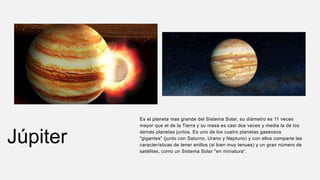 Júpiter
Es el planeta mas grande del Sistema Solar, su diámetro es 11 veces
mayor que el de la Tierra y su masa es casi dos veces y media la de los
demás planetas juntos. Es uno de los cuatro planetas gaseosos
"gigantes" (junto con Saturno, Urano y Neptuno) y con ellos comparte las
características de tener anillos (si bien muy tenues) y un gran número de
satélites, como un Sistema Solar "en miniatura“.
 