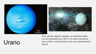Urano
Es un planeta "gigante" gaseoso, sin superficie sólida,
con una temperatura de -200 ºC, 63 veces más grande
que La Tierra y tarda 84 años en dar una vuelta alrededor
del Sol.
 
