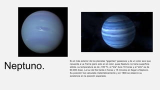 Neptuno.
Es el más exterior de los planetas "gigantes" gaseosos y de un color azul que
recuerda a La Tierra (pero solo en el color, pues Neptuno no tiene superficie
sólida, su temperatura es de -190 ºC, el "día" dura 16 horas y el "año" es de
60.000 días). La luz del Sol tarda 4 horas y 15 minutos en llegar a Neptuno.
Su posición fue calculada matemáticamente y en 1846 se observó su
existencia en la posición esperada.
 
