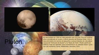 Plutón
Es descubierto en 1930 es mas pequeño que La Luna. Fue por muchos
años considerado el noveno y último planeta del Sistema Solar. Con el
descubrimiento de cientos de pequeños cuerpos helados de naturaleza
rocosa del "Cinturón de Kuiper" y la "Nube de Oort", Plutón perdió en
2006 su título de "planeta" para convertirse en un "planeta enano" junto
con (de momento) Ceres, Makemake, Haumea y Eris.
 