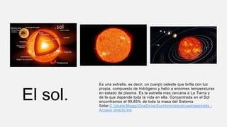 El sol.
Es una estrella, es decir, un cuerpo celeste que brilla con luz
propia, compuesto de hidrógeno y helio a enormes temperaturas
en estado de plasma. Es la estrella mas cercana a La Tierra y
de la que depende toda la vida en ella. Concentrada en el Sol
encontramos el 99,85% de toda la masa del Sistema
Solar.C:UsersMeggiOneDriveEscritorioelsolnuestraestrella -
Acceso directo.lnk
 