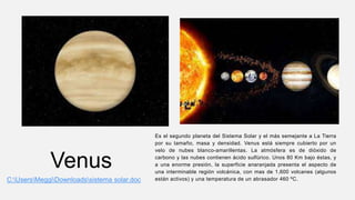 Venus
Es el segundo planeta del Sistema Solar y el más semejante a La Tierra
por su tamaño, masa y densidad. Venus está siempre cubierto por un
velo de nubes blanco-amarillentas. La atmósfera es de dióxido de
carbono y las nubes contienen ácido sulfúrico. Unos 80 Km bajo éstas, y
a una enorme presión, la superficie anaranjada presenta el aspecto de
una interminable región volcánica, con mas de 1,600 volcanes (algunos
están activos) y una temperatura de un abrasador 460 ºC.
C:UsersMeggiDownloadssistema solar.doc
 