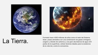 La Tierra.
Formado hace 4.600 millones de años como el resto del Sistema
Solar, posee atmósfera con una combinación de gases (nitrógeno,
oxígeno y dióxido de carbono) y una gran abundancia de agua (3/4
partes de la superficie), ambos factores ideales para la existencia
de la vida tal y como la conocemos.
 