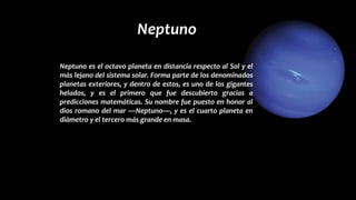 Neptuno
Neptuno es el octavo planeta en distancia respecto al Sol y el
más lejano del sistema solar. Forma parte de los denominados
planetas exteriores, y dentro de estos, es uno de los gigantes
helados, y es el primero que fue descubierto gracias a
predicciones matemáticas. Su nombre fue puesto en honor al
dios romano del mar —Neptuno—, y es el cuarto planeta en
diámetro y el tercero más grande en masa.
 