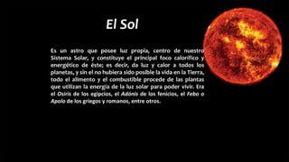 El Sol
Es un astro que posee luz propia, centro de nuestro
Sistema Solar, y constituye el principal foco calorífico y
energético de éste; es decir, da luz y calor a todos los
planetas, y sin el no hubiera sido posible la vida en la Tierra,
todo el alimento y el combustible procede de las plantas
que utilizan la energía de la luz solar para poder vivir. Era
el Osiris de los egipcios, el Adónis de los fenicios, el Febo o
Apolo de los griegos y romanos, entre otros.
 