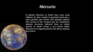 Mercurio
El planeta Mercurio se formó hace unos 4.500
millones de años cuando la gravedad juntó gas y
polvo girando para formar este pequeño planeta
más cercano al Sol. Al igual que sus compañeros
planetas terrestres, Mercurio tiene un núcleo
central, un manto rocoso y una corteza sólida.
Mercurio es el segundo planeta más denso, después
de la Tierra.
 