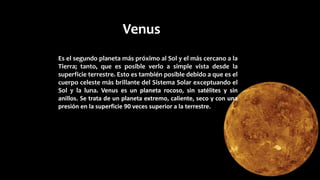 Venus
Es el segundo planeta más próximo al Sol y el más cercano a la
Tierra; tanto, que es posible verlo a simple vista desde la
superficie terrestre. Esto es también posible debido a que es el
cuerpo celeste más brillante del Sistema Solar exceptuando el
Sol y la luna. Venus es un planeta rocoso, sin satélites y sin
anillos. Se trata de un planeta extremo, caliente, seco y con una
presión en la superficie 90 veces superior a la terrestre.
 