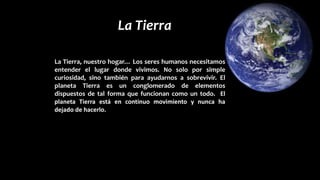 La Tierra
La Tierra, nuestro hogar… Los seres humanos necesitamos
entender el lugar donde vivimos. No solo por simple
curiosidad, sino también para ayudarnos a sobrevivir. El
planeta Tierra es un conglomerado de elementos
dispuestos de tal forma que funcionan como un todo. El
planeta Tierra está en continuo movimiento y nunca ha
dejado de hacerlo.
 