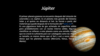 Júpiter
El primer planeta gaseoso se encuentra después del cinturón de
asteroides y es Júpiter. Es el planeta más grande del Sistema
Solar y el quinto en distancia al Sol. Se formó a partir del
material que quedó después de la formación del “astro rey”.
Es una gigantesca bola de gas achatada sin superficie sólida
pero probablemente con un núcleo interno sólido. Algunos
científicos se refieren a este planeta como una estrella fallida,
que no creció lo suficiente para ser catalogada como tal. Pese a
su tamaño, es menos denso que el Sol y casi 4 veces menos
denso que los planetas rocosos (Mercurio, Venus, Tierra y
Marte).
 