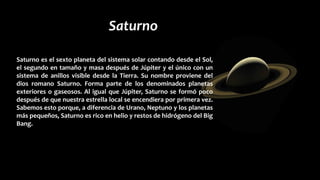 Saturno
Saturno es el sexto planeta del sistema solar contando
desde el Sol, el segundo en tamaño y masa después
de Júpiter y el único con un sistema de anillos visible
desde la Tierra. Su nombre proviene del dios romano
Saturno. Forma parte de los denominados planetas
exteriores o gaseosos.
Saturno es el sexto planeta del sistema solar contando desde el Sol,
el segundo en tamaño y masa después de Júpiter y el único con un
sistema de anillos visible desde la Tierra. Su nombre proviene del
dios romano Saturno. Forma parte de los denominados planetas
exteriores o gaseosos. Al igual que Júpiter, Saturno se formó poco
después de que nuestra estrella local se encendiera por primera vez.
Sabemos esto porque, a diferencia de Urano, Neptuno y los planetas
más pequeños, Saturno es rico en helio y restos de hidrógeno del Big
Bang.
 