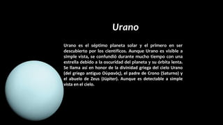 Urano
Urano es el séptimo planeta solar y el primero en ser
descubierto por los científicos. Aunque Urano es visible a
simple vista, se confundió durante mucho tiempo con una
estrella debido a la oscuridad del planeta y su órbita lenta.
Se llama así en honor de la divinidad griega del cielo Urano
(del griego antiguo Οὐρανός), el padre de Crono (Saturno) y
el abuelo de Zeus (Júpiter). Aunque es detectable a simple
vista en el cielo.
 