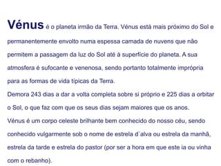 Vénusé o planeta irmão da Terra. Vénus está mais próximo do Sol e
permanentemente envolto numa espessa camada de nuvens que não
permitem a passagem da luz do Sol até à superfície do planeta. A sua
atmosfera é sufocante e venenosa, sendo portanto totalmente imprópria
para as formas de vida típicas da Terra.
Demora 243 dias a dar a volta completa sobre si próprio e 225 dias a orbitar
o Sol, o que faz com que os seus dias sejam maiores que os anos.
Vénus é um corpo celeste brilhante bem conhecido do nosso céu, sendo
conhecido vulgarmente sob o nome de estrela d`alva ou estrela da manhã,
estrela da tarde e estrela do pastor (por ser a hora em que este ia ou vinha
com o rebanho).
 