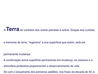 A Terraao contrário dos outros planetas é activa. Graças aos vulcões,
e tremores de terra, "regenera" a sua superfície que assim, está em
permanente mudança.
A combinação duma superfície permanente em mudança, os oceanos e a
atmosfera protectora proporcionam o desenvolvimento de vida.
Só com o lançamento dos primeiros satélites, nos finais da década de 50, é
 