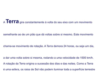 A Terragira constantemente à volta do seu eixo com um movimento
semelhante ao de um pião que dá voltas sobre si mesmo. Este movimento
chama-se movimento de rotação. A Terra demora 24 horas, ou seja um dia,
a dar uma volta sobre si mesma, rodando a uma velocidade de 1500 km/h.
A rotação da Terra origina a sucessão dos dias e das noites. Como a Terra
é uma esfera, os raios de Sol não podem iluminar toda a superfície terrestre
 
