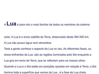 A Luaé para nós o mais familiar de todos os membros do sistema
solar. A Lua é o único satélite da Terra, distanciado desta 384 000 km.
A Lua não possui água nem atmosfera.
Toda a gente conhece o aspecto da Lua no céu. As diferentes fases, ou
áreas brilhantes da Lua, são as regiões iluminadas pelo Sol enquanto a
Lua gira em torno da Terra, que se reflectem para os nossos olhos.
Quando a Lua e o Sol estão em posições opostas em relação à Terra, o Sol
ilumina toda a superfície que vemos da Lua , é a fase de Lua cheia.
 