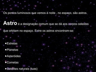 Os pontos luminosos que vemos à noite , no espaço, são astros.
Astro é a designação comum que se dá aos corpos celestes
que orbitam no espaço. Entre os astros encontram-se:
●Estrelas
●Planetas
●Asteróides
●Cometas
●Satélites naturais (luas)
 