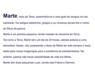 Marte, visto da Terra, assemelha-se a uma gota de sangue no céu
estrelado. Os antigos babilónios, gregos e os romanos deram-lhe o nome
do Deus da guerra.
Marte é um planeta pequeno, tendo metade do tamanho da Terra.
Tal como a Terra, Marte tem um dia de 24 horas, calotas polares e uma
atmosfera. Assim, não surpreende o facto de Marte ter sido sempre o local
eleito pela nossa imaginação para a existência de extraterrestres. No
entanto, parece não haver possibilidade de vida em Marte.
Marte tem duas pequenas Luas, sendo elas Fobos e Deimos.
 