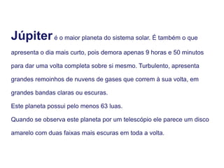 Júpiteré o maior planeta do sistema solar. É também o que
apresenta o dia mais curto, pois demora apenas 9 horas e 50 minutos
para dar uma volta completa sobre si mesmo. Turbulento, apresenta
grandes remoinhos de nuvens de gases que correm à sua volta, em
grandes bandas claras ou escuras.
Este planeta possui pelo menos 63 luas.
Quando se observa este planeta por um telescópio ele parece um disco
amarelo com duas faixas mais escuras em toda a volta.
 