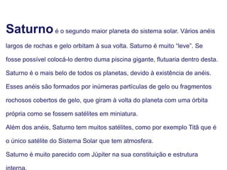 Saturnoé o segundo maior planeta do sistema solar. Vários anéis
largos de rochas e gelo orbitam à sua volta. Saturno é muito “leve”. Se
fosse possível colocá-lo dentro duma piscina gigante, flutuaria dentro desta.
Saturno é o mais belo de todos os planetas, devido à existência de anéis.
Esses anéis são formados por inúmeras partículas de gelo ou fragmentos
rochosos cobertos de gelo, que giram à volta do planeta com uma órbita
própria como se fossem satélites em miniatura.
Além dos anéis, Saturno tem muitos satélites, como por exemplo Titã que é
o único satélite do Sistema Solar que tem atmosfera.
Saturno é muito parecido com Júpiter na sua constituição e estrutura
 