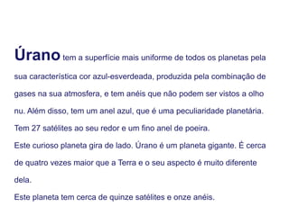 Úranotem a superfície mais uniforme de todos os planetas pela
sua característica cor azul-esverdeada, produzida pela combinação de
gases na sua atmosfera, e tem anéis que não podem ser vistos a olho
nu. Além disso, tem um anel azul, que é uma peculiaridade planetária.
Tem 27 satélites ao seu redor e um fino anel de poeira.
Este curioso planeta gira de lado. Úrano é um planeta gigante. É cerca
de quatro vezes maior que a Terra e o seu aspecto é muito diferente
dela.
Este planeta tem cerca de quinze satélites e onze anéis.
 