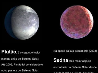 Plutão, é o segundo maior
planeta anão do Sistema Solar.
Até 2006, Plutão foi considerado o
nono planeta do Sistema Solar.
Na época da sua descoberta (2003)
Sednafoi o maior objecto
encontrado no Sistema Solar desde
 