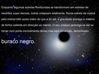 Enquanto algumas estrelas moribundas se transformam em estrelas de
neutrões super densas, outras colapsam totalmente. Numa estrela de massa
pelo menos três vezes maior do que a do sol, a gravidade esmaga a matéria
de forma violenta em direcção ao interior. O seu colapso prolonga-se até se
tornar num ponto incrivelmente denso mas sem dimensão, denominado
buraco negro..
 