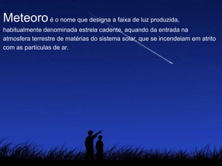 Meteoroé o nome que designa a faixa de luz produzida,
habitualmente denominada estrela cadente, aquando da entrada na
atmosfera terrestre de matérias do sistema solar, que se incendeiam em atrito
com as partículas de ar.
 