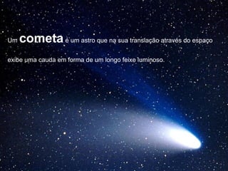 Um cometaé um astro que na sua translação através do espaço
exibe uma cauda em forma de um longo feixe luminoso.
 