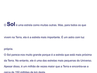 O Solé uma estrela como muitas outras. Mas, para todos os que
vivem na Terra, ela é a estrela mais importante. É um astro com luz
própria.
O Sol parece-nos muito grande porque é a estrela que está mais próxima
da Terra. No entanto, ele é uma das estrelas mais pequenas do Universo.
Apesar disso, é um milhão de vezes maior que a Terra e encontra-se a
 
