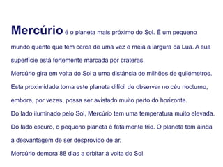 Mercúrioé o planeta mais próximo do Sol. É um pequeno
mundo quente que tem cerca de uma vez e meia a largura da Lua. A sua
superfície está fortemente marcada por crateras.
Mercúrio gira em volta do Sol a uma distância de milhões de quilómetros.
Esta proximidade torna este planeta difícil de observar no céu nocturno,
embora, por vezes, possa ser avistado muito perto do horizonte.
Do lado iluminado pelo Sol, Mercúrio tem uma temperatura muito elevada.
Do lado escuro, o pequeno planeta é fatalmente frio. O planeta tem ainda
a desvantagem de ser desprovido de ar.
Mercúrio demora 88 dias a orbitar à volta do Sol.
 