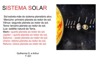 SISTEMA SOLAR
Sol estrela-mãe do sistema planetário alvo.
Mercúrio- primeiro planeta ao redor do sol.
Vẽnus- segundo planeta ao redor do sol.
Terra- terceiro planeta ao redor do sol.
Lua- satélite natural da Terra.
Marte- quarto planeta ao redor do sol.
Júpiter – quinto planeta ao redor do sol.
Saturno – sexto planeta ao redor do sol.
Urano- sétimo planeta ao redor do sol.
Netuno- oitavo planeta ao redor do sol.
Guilherme G. e Arthur
T: 301
 