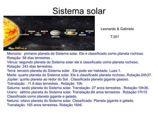 Sistema solar
Mercúrio: primeiro planeta do Sistema solar. Ele é classificado como planeta rochoso.
Rotação: 58 dias terrestres .
Vênus: segundo planeta do Sistema solar ele é classificado como planeta rochoso.
Rotação: 243 dias terrestres.
Terra: terceiro planeta do Sistema solar . Ele pode ser habitado. Luas:1.
Marte: quarto planeta do Sistema solar. Ele é classificado planeta rochoso. Rotação:24h37.
Júpiter: quinto planeta ao redor do Sol . Classificado planeta gigante gasoso.
Translação : 11.8 dias terrestres . Rotação: 10h.
Saturno: sexto planeta do Sistema solar. Translação: 27 anos terrestres . Rotação:10h36.
Urano: sétimo planeta do Sistema solar. Translação:84 anos terrestres . Rotação:17h15
Classificado como planeta gigante e gelado.
Netuno: oitavo planeta do Sistema solar. Classificado: Planeta gigante e gelado.
Translação: 165 anos terrestres. Rotação 16h6.
Leonardo & Gabriela
T:301
 
