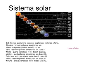 Sistema solar
Sol - Estrela que ilumina e aquece os planetas incluindo a Terra.
Mercúrio - primeiro planeta ao redor do sol.
Vênus – segundo planeta ao redor do sol
Terra – terceiro planeta ao redor do sol. Luas:1.
Marte – quarto planeta ao redor do sol. Luas: 2.
Júpiter – quinto planeta ao redor do sol. Luas: 63.
Saturno – sexto planeta ao redor do sol. Luas: 60.
Urano – sétimo planeta ao redor do sol. Luas:27.
Netuno – oitavo planeta ao redor do sol. Luas:13.
Luiza e Sofia
 