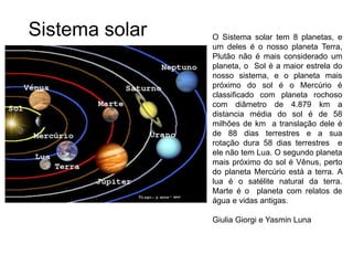 O Sistema solar tem 8 planetas, e
um deles é o nosso planeta Terra,
Plutão não é mais considerado um
planeta, o Sol é a maior estrela do
nosso sistema, e o planeta mais
próximo do sol é o Mercúrio é
classificado com planeta rochoso
com diâmetro de 4.879 km a
distancia média do sol é de 58
milhões de km a translação dele é
de 88 dias terrestres e a sua
rotação dura 58 dias terrestres e
ele não tem Lua. O segundo planeta
mais próximo do sol é Vênus, perto
do planeta Mercúrio está a terra. A
lua é o satélite natural da terra.
Marte é o planeta com relatos de
água e vidas antigas.
Giulia Giorgi e Yasmin Luna
Sistema solar
 