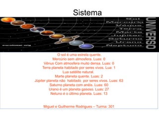 O sol é uma estrela quente.
Mercúrio sem atmosfera. Luas: 0
Vênus Com atmosfera muito densa. Luas: 0
Terra planeta habitado por seres vivos. Lua: 1
Lua satélite natural.
Marte planeta quente. Luas: 2
Júpiter planeta não habitado por seres vivos. Luas: 63
Saturno planeta com anéis. Luas: 60
Urano é um planeta gasoso. Luas: 27
Netuno é o último planeta. Luas: 13
Miguel e Guilherme Rodrigues – Turma: 301
Sistema
Solar
 