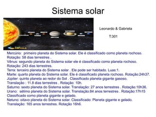 Sistema solar
Mercúrio: primeiro planeta do Sistema solar. Ele é classificado como planeta rochoso.
Rotação: 58 dias terrestres .
Vênus: segundo planeta do Sistema solar ele é classificado como planeta rochoso.
Rotação: 243 dias terrestres.
Terra: terceiro planeta do Sistema solar . Ele pode ser habitado. Luas:1.
Marte: quarto planeta do Sistema solar. Ele é classificado planeta rochoso. Rotação:24h37.
Júpiter: quinto planeta ao redor do Sol . Classificado planeta gigante gasoso.
Translação : 11.8 dias terrestres . Rotação: 10h.
Saturno: sexto planeta do Sistema solar. Translação: 27 anos terrestres . Rotação:10h36.
Urano: sétimo planeta do Sistema solar. Translação:84 anos terrestres . Rotação:17h15
Classificado como planeta gigante e gelado.
Netuno: oitavo planeta do Sistema solar. Classificado: Planeta gigante e gelado.
Translação: 165 anos terrestres. Rotação 16h6.
Leonardo & Gabriela
T:301
 