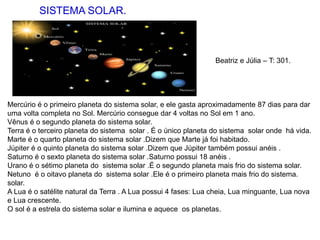 SISTEMA SOLAR.
Mercúrio é o primeiro planeta do sistema solar, e ele gasta aproximadamente 87 dias para dar
uma volta completa no Sol. Mercúrio consegue dar 4 voltas no Sol em 1 ano.
Vênus é o segundo planeta do sistema solar.
Terra é o terceiro planeta do sistema solar . É o único planeta do sistema solar onde há vida.
Marte é o quarto planeta do sistema solar .Dizem que Marte já foi habitado.
Júpiter é o quinto planeta do sistema solar .Dizem que Júpiter também possui anéis .
Saturno é o sexto planeta do sistema solar .Saturno possui 18 anéis .
Urano é o sétimo planeta do sistema solar .É o segundo planeta mais frio do sistema solar.
Netuno é o oitavo planeta do sistema solar .Ele é o primeiro planeta mais frio do sistema.
solar.
A Lua é o satélite natural da Terra . A Lua possui 4 fases: Lua cheia, Lua minguante, Lua nova
e Lua crescente.
O sol é a estrela do sistema solar e ilumina e aquece os planetas.
Beatriz e Júlia – T: 301.
 