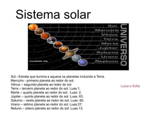 Sistema solar
Sol - Estrela que ilumina e aquece os planetas incluindo a Terra.
Mercúrio - primeiro planeta ao redor do sol.
Vênus – segundo planeta ao redor do sol
Terra – terceiro planeta ao redor do sol. Luas:1.
Marte – quarto planeta ao redor do sol. Luas: 2.
Júpiter – quinto planeta ao redor do sol. Luas: 63.
Saturno – sexto planeta ao redor do sol. Luas: 60.
Urano – sétimo planeta ao redor do sol. Luas:27.
Netuno – oitavo planeta ao redor do sol. Luas:13.
Luiza e Sofia
 