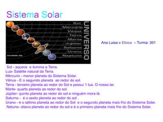 Sol - aquece e ilumina a Terra.
Lua- Satélite natural da Terra.
Mércurio - menor planeta do Sistema Solar.
Vênus - E o segundo planeta ao redor do sol.
Terra - terceiro planeta ao redor do Sol e possui 1 lua. O nosso lar.
Marte- quarto planeta ao redor do sol.
Júpiter- quinto planeta ao redor do sol e ninguém mora lá.
Saturno - é o sexto planeta ao redor do sol .
Urano - é o sétimo planeta ao redor do Sol e o segundo planeta mais frio do Sistema Solar.
Netuno- oitavo planeta ao redor do sol e é o primeiro planeta mais frio do Sistema Solar.
Ana Luisa e Eloisa – Turma: 301
Sistema Solar
 