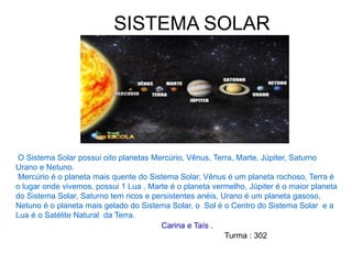 SISTEMA SOLAR
O Sistema Solar possui oito planetas Mercúrio, Vênus, Terra, Marte, Júpiter, Saturno
Urano e Netuno.
Mercúrio é o planeta mais quente do Sistema Solar, Vênus é um planeta rochoso, Terra é
o lugar onde vivemos, possui 1 Lua , Marte é o planeta vermelho, Júpiter é o maior planeta
do Sistema Solar, Saturno tem ricos e persistentes anéis, Urano é um planeta gasoso,
Netuno é o planeta mais gelado do Sistema Solar, o Sol é o Centro do Sistema Solar e a
Lua é o Satélite Natural da Terra.
Carina e Taís .
Turma : 302
 